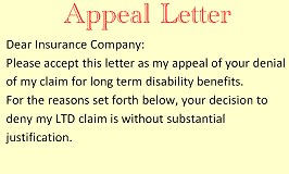 Appeal Letter - Dear Insurance Company: Please accept this letter as my appeal of your denial of my claim for long term disability benefits. For the reasons set forth below, your decision to deny my LTD claim is without substantial justification